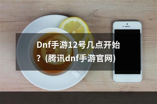 Dnf手游12号几点开始？(腾讯dnf手游官网)