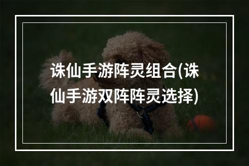 诛仙手游阵灵组合(诛仙手游双阵阵灵选择)