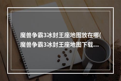 魔兽争霸3冰封王座地图放在哪(魔兽争霸3冰封王座地图下载后怎么用 魔兽争霸3地图地图放)