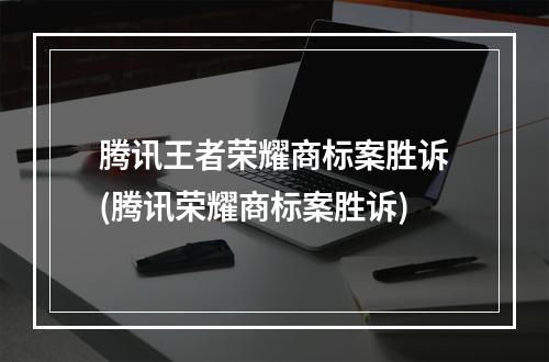 腾讯王者荣耀商标案胜诉(腾讯荣耀商标案胜诉)