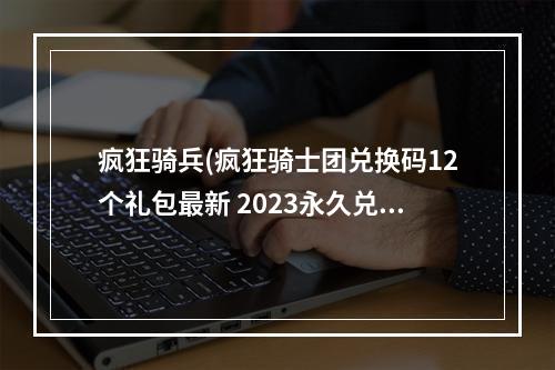 疯狂骑兵(疯狂骑士团兑换码12个礼包最新 2023永久兑换码领取)