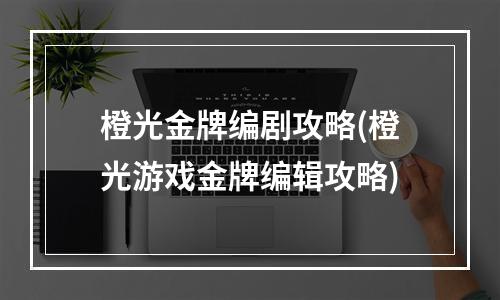 橙光金牌编剧攻略(橙光游戏金牌编辑攻略)