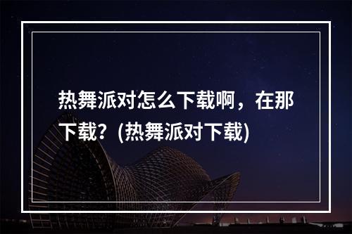 热舞派对怎么下载啊，在那下载？(热舞派对下载)