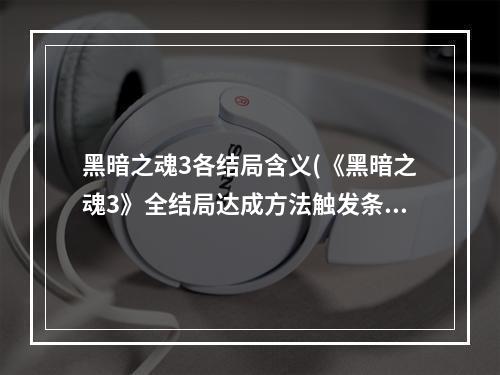 黑暗之魂3各结局含义(《黑暗之魂3》全结局达成方法触发条件)