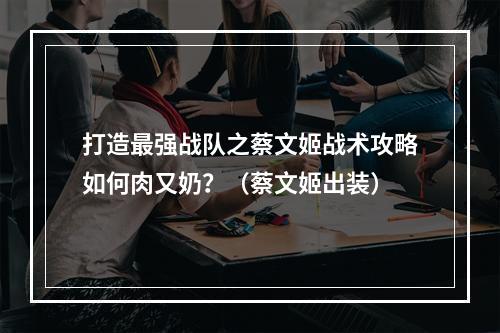 打造最强战队之蔡文姬战术攻略如何肉又奶？（蔡文姬出装）