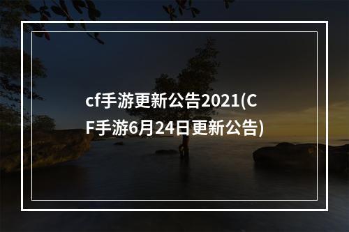 cf手游更新公告2021(CF手游6月24日更新公告)