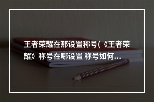 王者荣耀在那设置称号(《王者荣耀》称号在哪设置 称号如何设置 王者荣耀  )