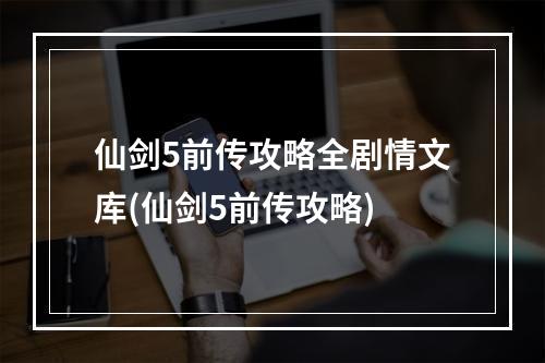 仙剑5前传攻略全剧情文库(仙剑5前传攻略)