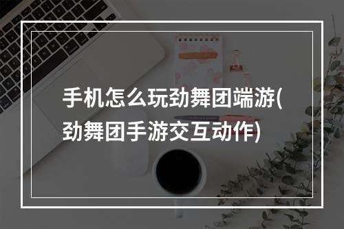 手机怎么玩劲舞团端游(劲舞团手游交互动作)