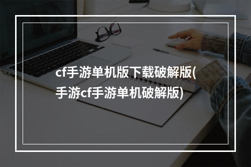 cf手游单机版下载破解版(手游cf手游单机破解版)