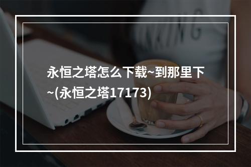 永恒之塔怎么下载~到那里下~(永恒之塔17173)