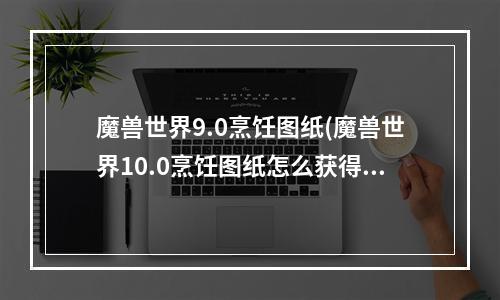 魔兽世界9.0烹饪图纸(魔兽世界10.0烹饪图纸怎么获得 10.0烹饪图纸获取攻略  )