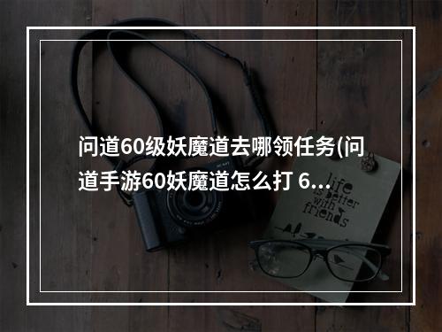 问道60级妖魔道去哪领任务(问道手游60妖魔道怎么打 60主线剧情任务通关攻略 问道手 )