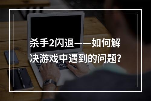 杀手2闪退——如何解决游戏中遇到的问题？