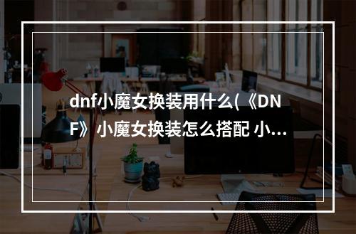 dnf小魔女换装用什么(《DNF》小魔女换装怎么搭配 小魔女BUFF换装搭配推荐)