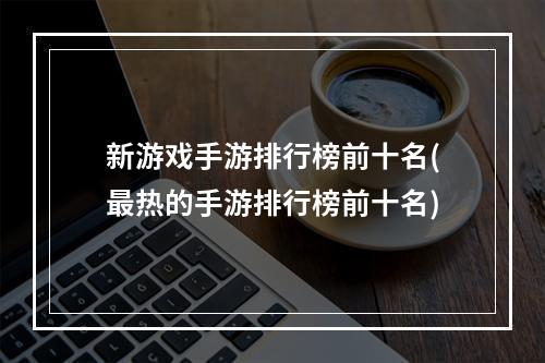 新游戏手游排行榜前十名(最热的手游排行榜前十名)