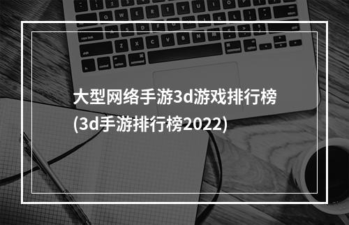 大型网络手游3d游戏排行榜(3d手游排行榜2022)