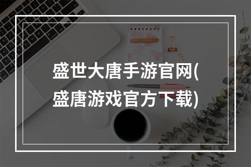 盛世大唐手游官网(盛唐游戏官方下载)