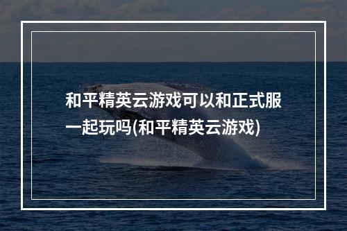 和平精英云游戏可以和正式服一起玩吗(和平精英云游戏)