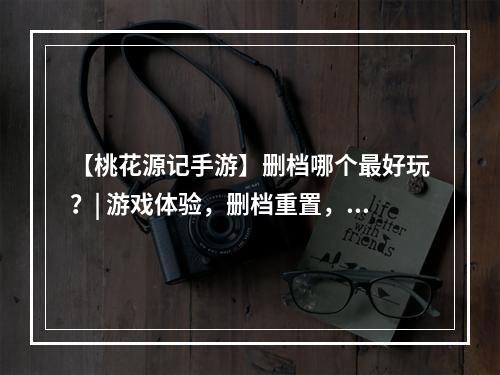 【桃花源记手游】删档哪个最好玩？| 游戏体验，删档重置，游戏内容