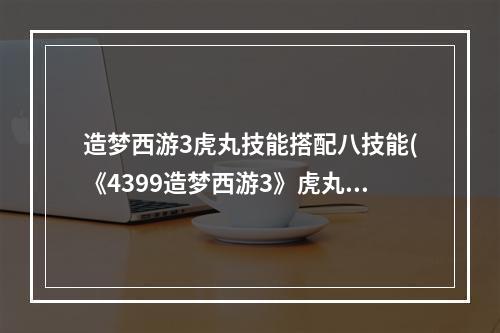 造梦西游3虎丸技能搭配八技能(《4399造梦西游3》虎丸获取方法,4399造梦西游3虎丸)