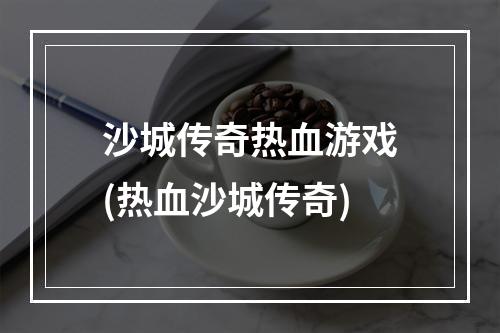 沙城传奇热血游戏(热血沙城传奇)