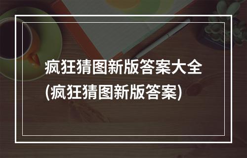 疯狂猜图新版答案大全(疯狂猜图新版答案)