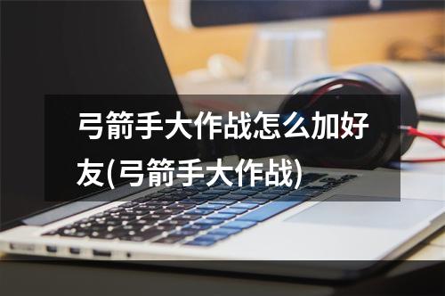 弓箭手大作战怎么加好友(弓箭手大作战)