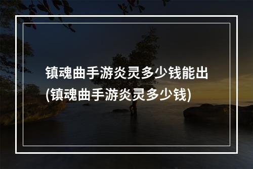 镇魂曲手游炎灵多少钱能出(镇魂曲手游炎灵多少钱)