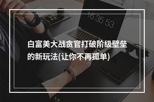 白富美大战贪官打破阶级壁垒的新玩法(让你不再孤单)