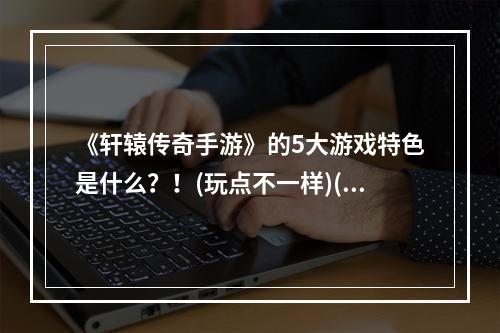 《轩辕传奇手游》的5大游戏特色是什么？！(玩点不一样)(《轩辕传奇手游》玩法详细介绍 - 你需要了解的全部内容(解锁游戏技巧))