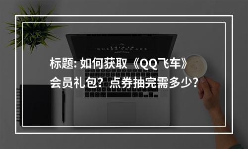 标题: 如何获取《QQ飞车》会员礼包？点券抽完需多少？