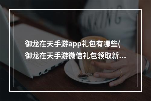 御龙在天手游app礼包有哪些(御龙在天手游微信礼包领取新手礼包获取方法)