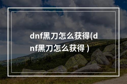 dnf黑刀怎么获得(dnf黑刀怎么获得 )