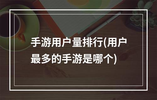 手游用户量排行(用户最多的手游是哪个)