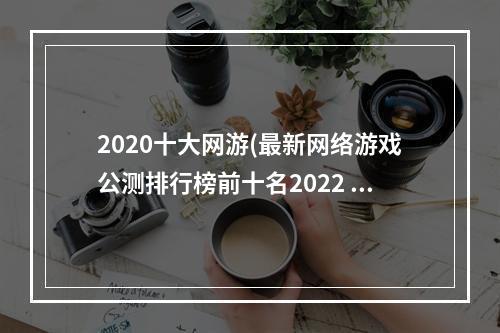 2020十大网游(最新网络游戏公测排行榜前十名2022 比较不错的网络游戏合)