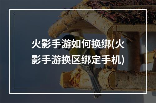 火影手游如何换绑(火影手游换区绑定手机)