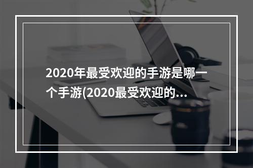 2020年最受欢迎的手游是哪一个手游(2020最受欢迎的手游前十名)