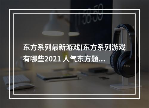 东方系列最新游戏(东方系列游戏有哪些2021 人气东方题材游戏合集推荐  )