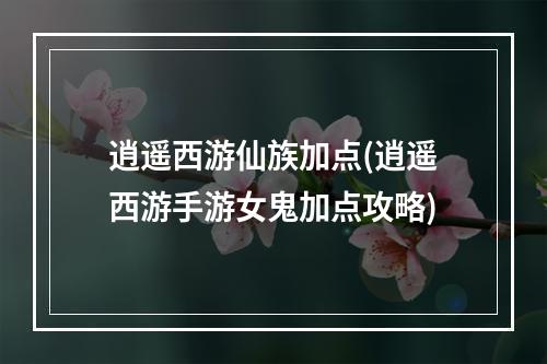 逍遥西游仙族加点(逍遥西游手游女鬼加点攻略)