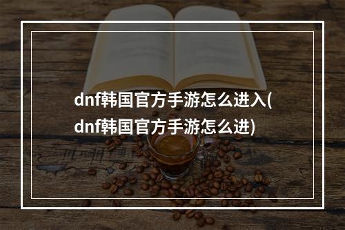 dnf韩国官方手游怎么进入(dnf韩国官方手游怎么进)