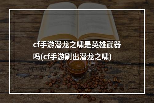 cf手游潜龙之啸是英雄武器吗(cf手游刷出潜龙之啸)