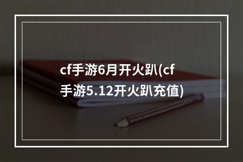 cf手游6月开火趴(cf手游5.12开火趴充值)