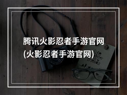 腾讯火影忍者手游官网(火影忍者手游官网)