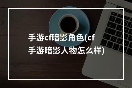 手游cf暗影角色(cf手游暗影人物怎么样)