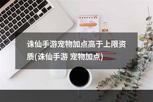 诛仙手游宠物加点高于上限资质(诛仙手游 宠物加点)