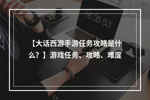 【大话西游手游任务攻略是什么？】游戏任务、攻略、难度