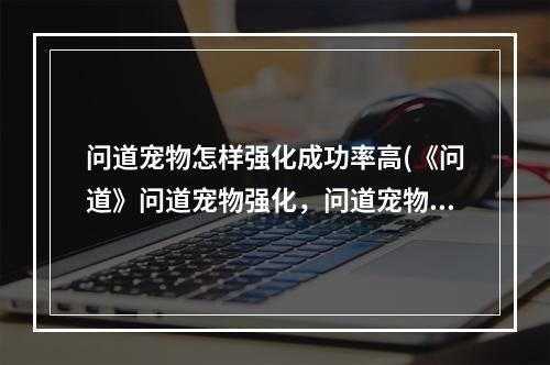 问道宠物怎样强化成功率高(《问道》问道宠物强化，问道宠物如何强化宠物强十用)