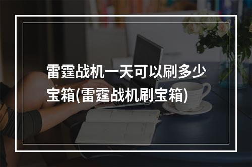 雷霆战机一天可以刷多少宝箱(雷霆战机刷宝箱)