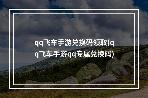 qq飞车手游兑换码领取(qq飞车手游qq专属兑换码)